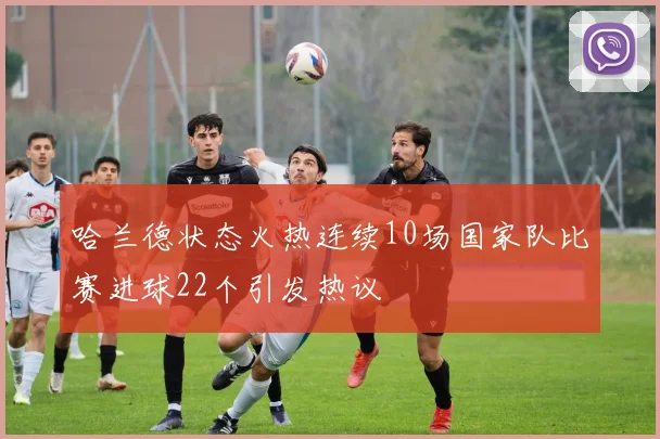 哈兰德状态火热连续10场国家队比赛进球22个引发热议