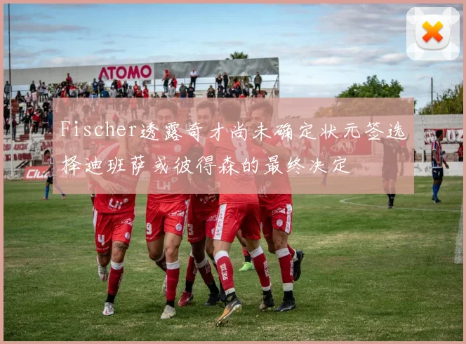 Fischer透露奇才尚未确定状元签选择迪班萨或彼得森的最终决定