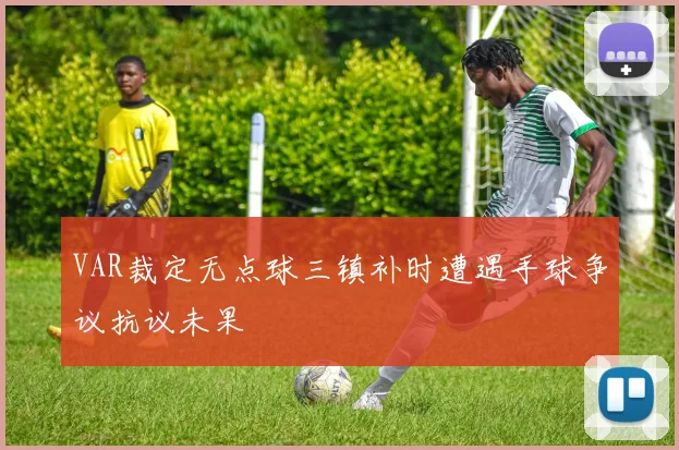 VAR裁定无点球三镇补时遭遇手球争议抗议未果