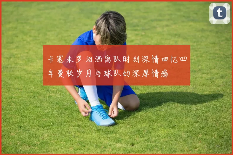 卡塞米罗泪洒离队时刻深情回忆四年曼联岁月与球队的深厚情感