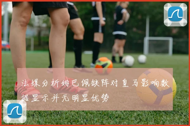 法媒分析姆巴佩缺阵对皇马影响数据显示并无明显优势