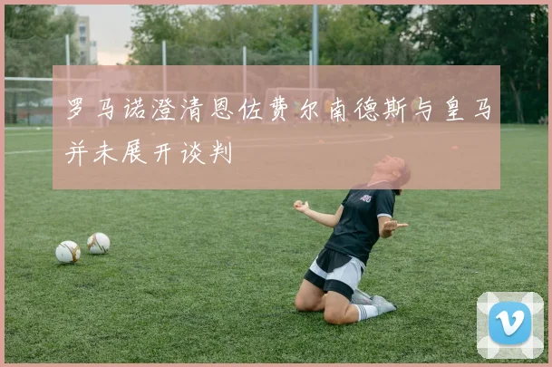 罗马诺澄清恩佐费尔南德斯与皇马并未展开谈判