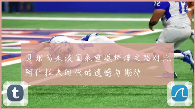 贝尔戈米谈国米重返辉煌之路对比阿什拉夫时代的遗憾与期待