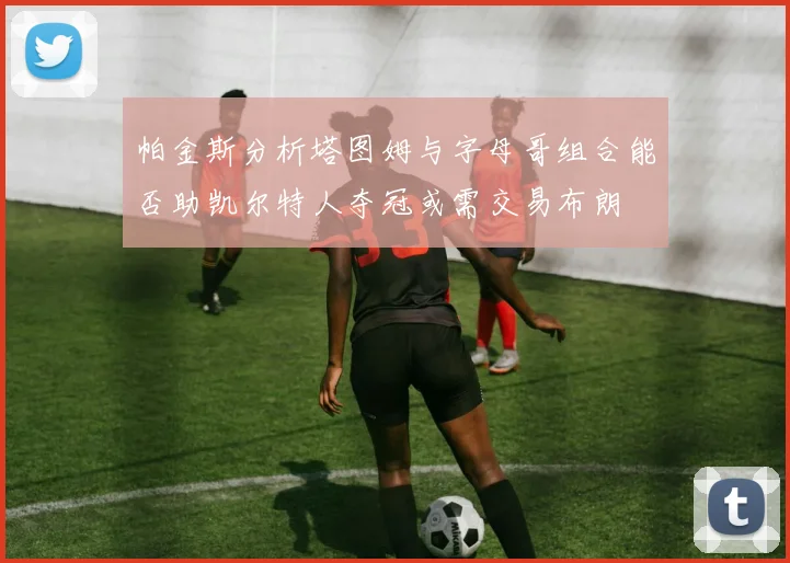 帕金斯分析塔图姆与字母哥组合能否助凯尔特人夺冠或需交易布朗