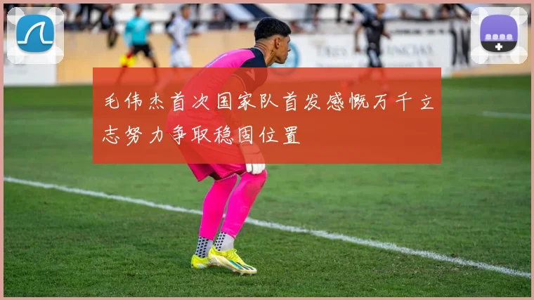 毛伟杰首次国家队首发感慨万千立志努力争取稳固位置