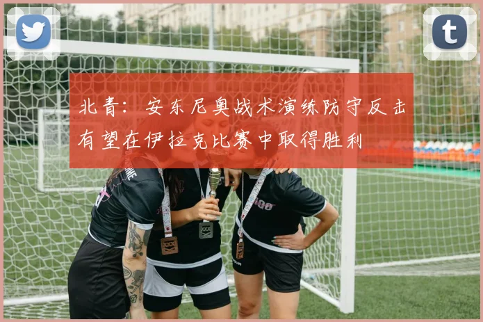 北青：安东尼奥战术演练防守反击有望在伊拉克比赛中取得胜利