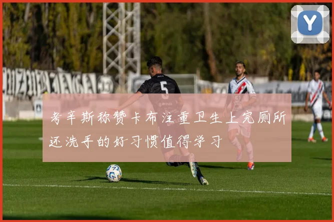 考辛斯称赞卡布注重卫生上完厕所还洗手的好习惯值得学习