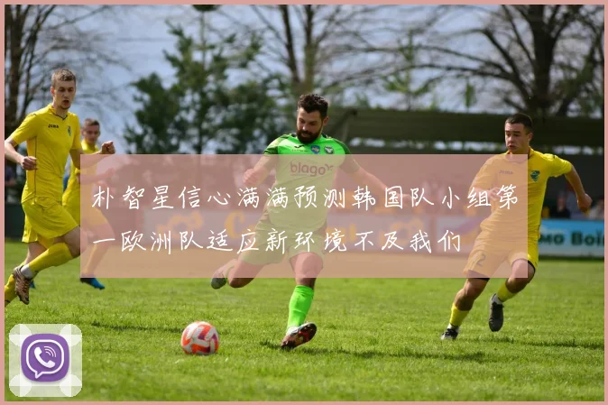 朴智星信心满满预测韩国队小组第一欧洲队适应新环境不及我们