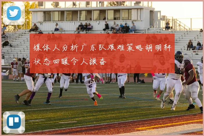 媒体人分析广东队艰难策略胡明轩状态回暖令人振奋