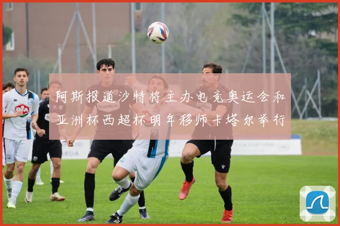 阿斯报道沙特将主办电竞奥运会和亚洲杯西超杯明年移师卡塔尔举行
