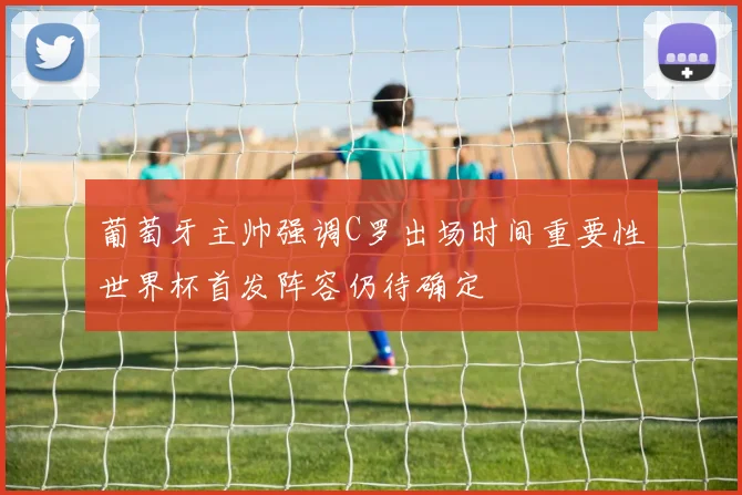 葡萄牙主帅强调C罗出场时间重要性世界杯首发阵容仍待确定