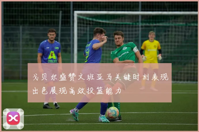 戈贝尔盛赞文班亚马关键时刻表现出色展现高效投篮能力