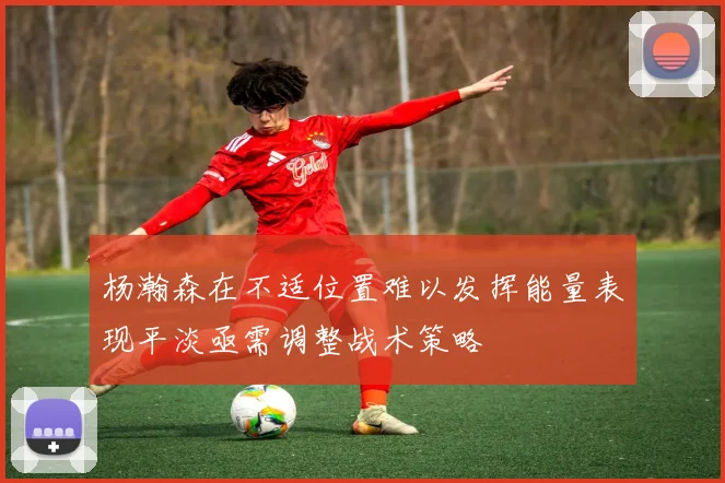 杨瀚森在不适位置难以发挥能量表现平淡亟需调整战术策略
