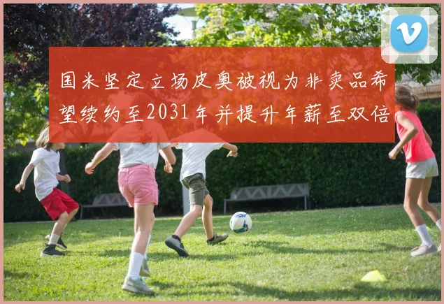 国米坚定立场皮奥被视为非卖品希望续约至2031年并提升年薪至双倍水平