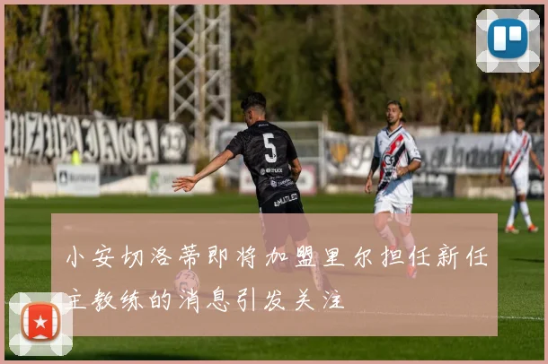 小安切洛蒂即将加盟里尔担任新任主教练的消息引发关注