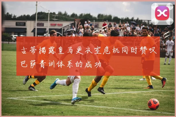 古蒂揭露皇马更衣室危机同时赞叹巴萨青训体系的成功