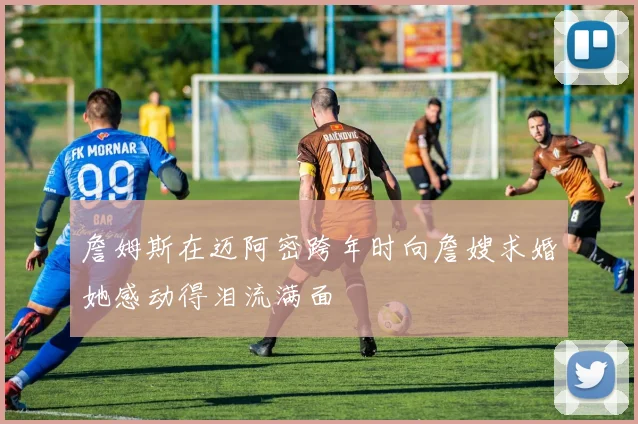 詹姆斯在迈阿密跨年时向詹嫂求婚她感动得泪流满面