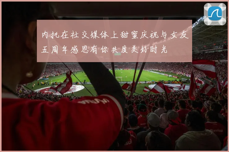 内托在社交媒体上甜蜜庆祝与女友五周年感恩有你共度美好时光