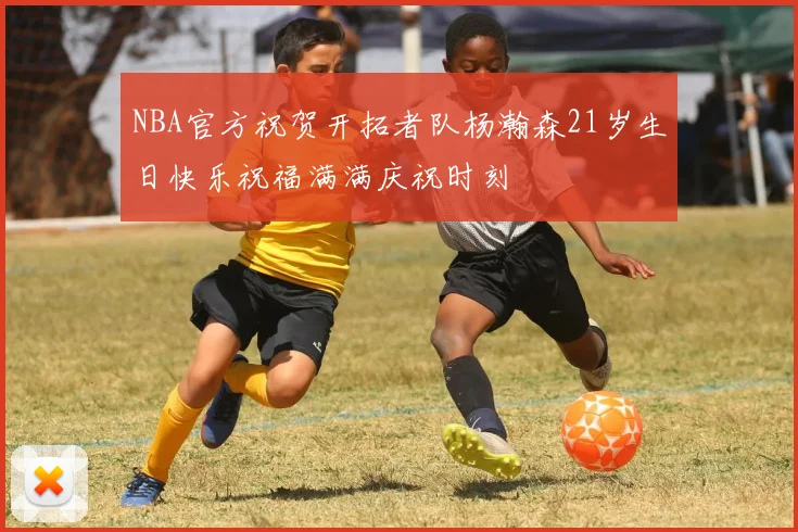 NBA官方祝贺开拓者队杨瀚森21岁生日快乐祝福满满庆祝时刻