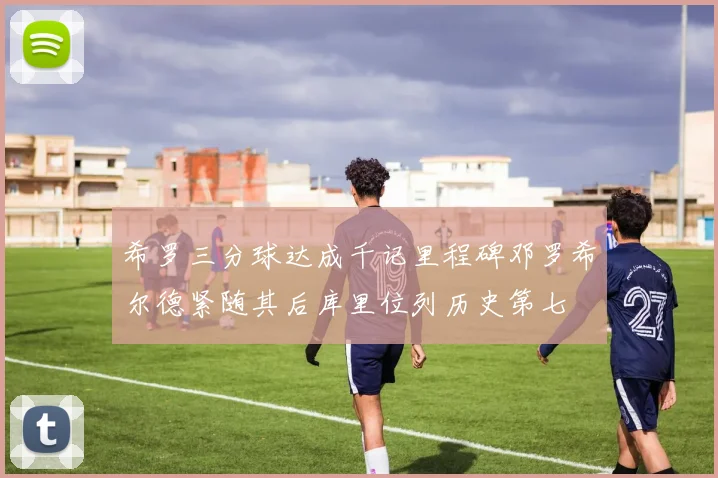 希罗三分球达成千记里程碑邓罗希尔德紧随其后库里位列历史第七