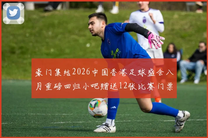 豪门集结2026中国香港足球盛会八月重磅回归小吧赠送12张比赛门票等你来拿