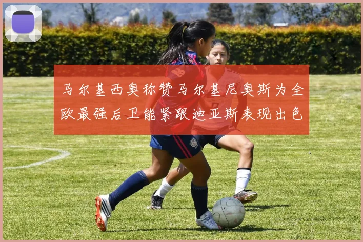 马尔基西奥称赞马尔基尼奥斯为全欧最强后卫能紧跟迪亚斯表现出色