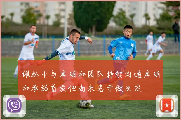 佩林卡与库明加团队持续沟通库明加承诺首发但尚未急于做决定