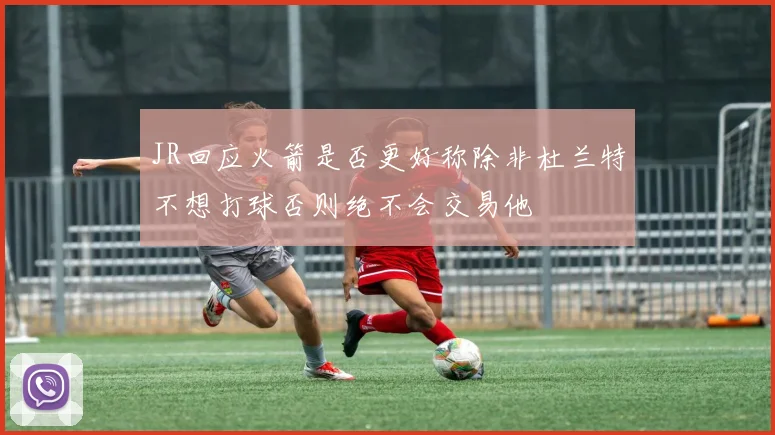 JR回应火箭是否更好称除非杜兰特不想打球否则绝不会交易他