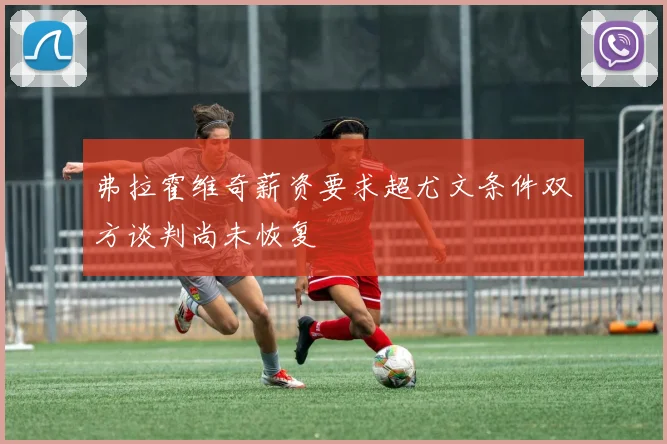 弗拉霍维奇薪资要求超尤文条件双方谈判尚未恢复